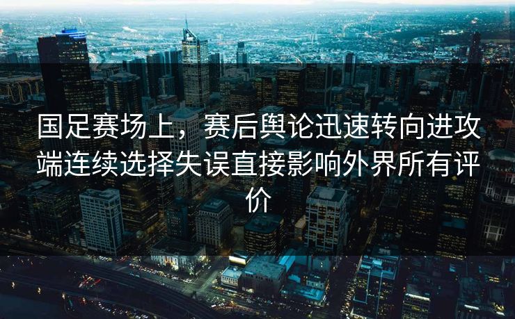 国足赛场上，赛后舆论迅速转向进攻端连续选择失误直接影响外界所有评价