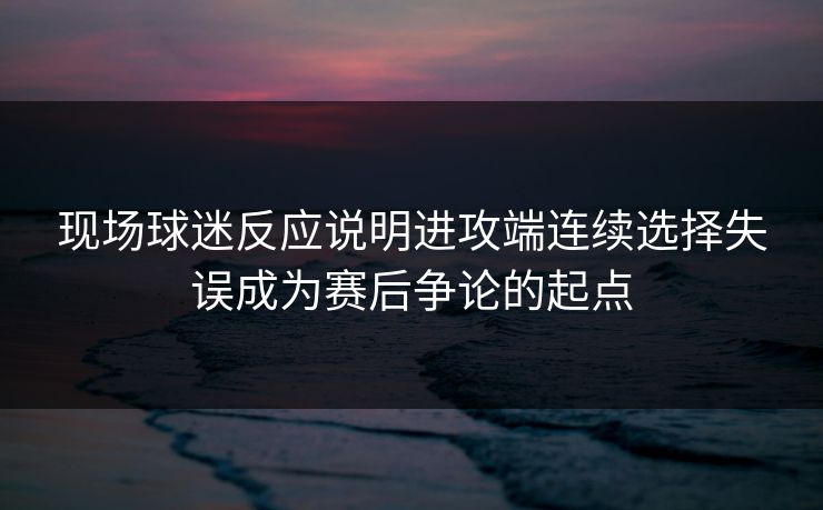现场球迷反应说明进攻端连续选择失误成为赛后争论的起点