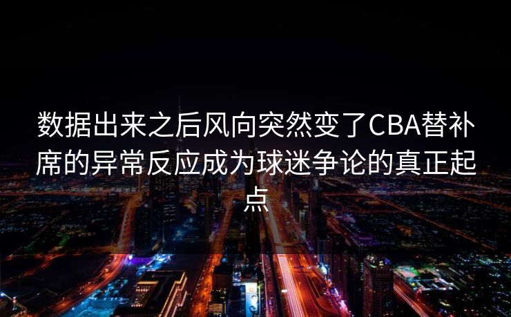 数据出来之后风向突然变了CBA替补席的异常反应成为球迷争论的真正起点