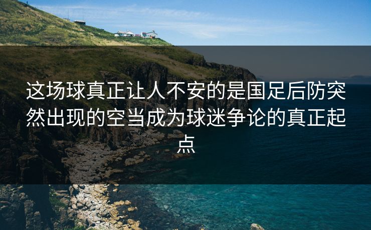 这场球真正让人不安的是国足后防突然出现的空当成为球迷争论的真正起点 这场球真正让人不安的是国足后防突然出现的空当成为球迷争论的真正起点