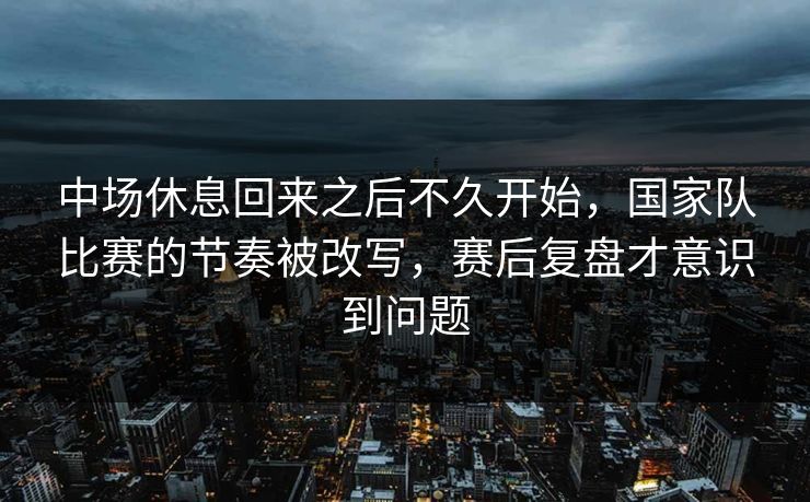 中场休息回来之后不久开始，国家队比赛的节奏被改写，赛后复盘才意识到问题