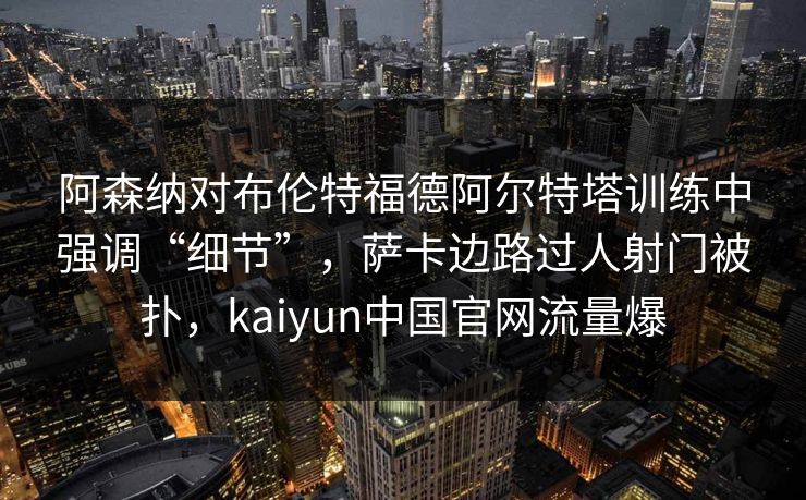阿森纳对布伦特福德阿尔特塔训练中强调“细节”，萨卡边路过人射门被扑，kaiyun中国官网流量爆