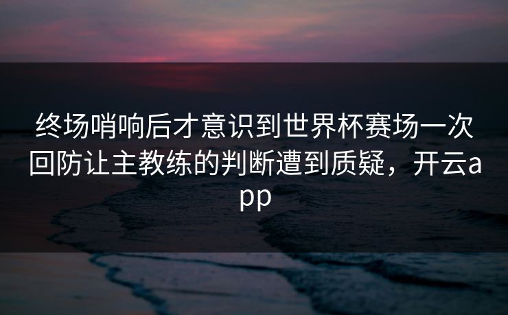 终场哨响后才意识到世界杯赛场一次回防让主教练的判断遭到质疑，开云app