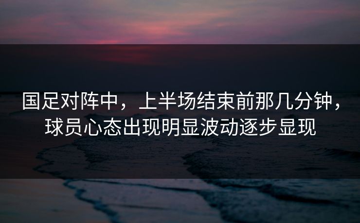 国足对阵中，上半场结束前那几分钟，球员心态出现明显波动逐步显现