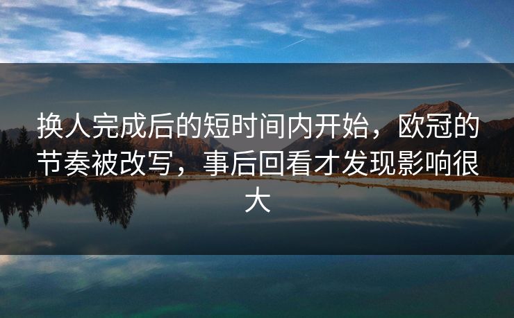 换人完成后的短时间内开始，欧冠的节奏被改写，事后回看才发现影响很大