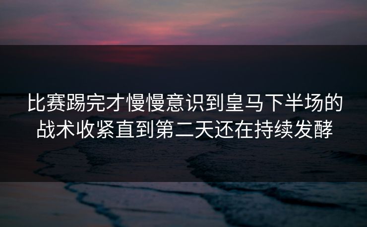 比赛踢完才慢慢意识到皇马下半场的战术收紧直到第二天还在持续发酵