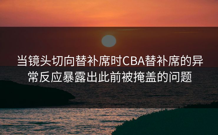 当镜头切向替补席时CBA替补席的异常反应暴露出此前被掩盖的问题