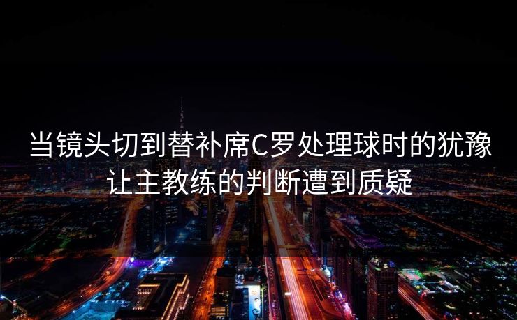 当镜头切到替补席C罗处理球时的犹豫让主教练的判断遭到质疑
