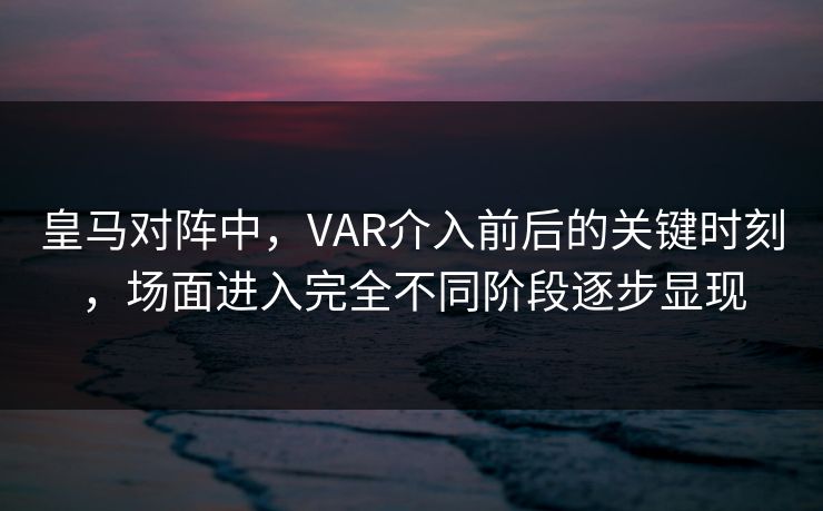 皇马对阵中，VAR介入前后的关键时刻，场面进入完全不同阶段逐步显现