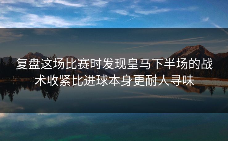 复盘这场比赛时发现皇马下半场的战术收紧比进球本身更耐人寻味