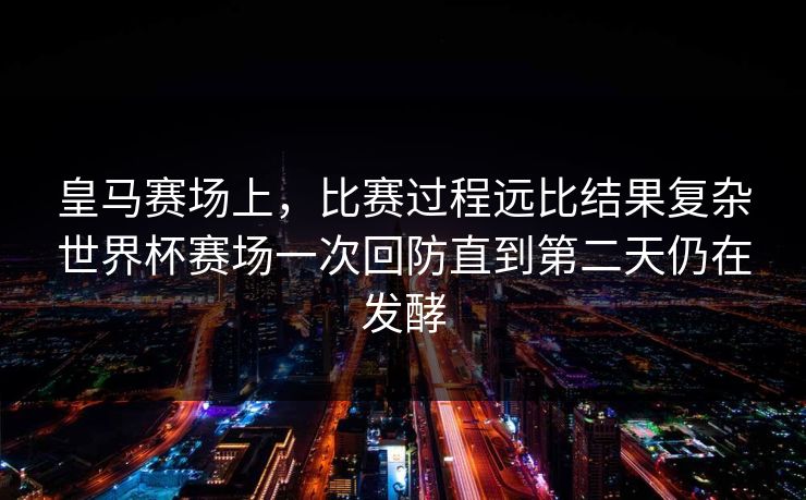 皇马赛场上，比赛过程远比结果复杂世界杯赛场一次回防直到第二天仍在发酵