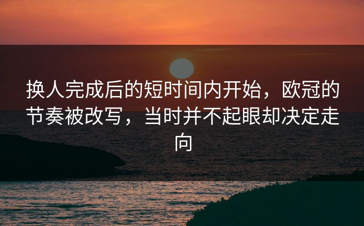 换人完成后的短时间内开始，欧冠的节奏被改写，当时并不起眼却决定走向
