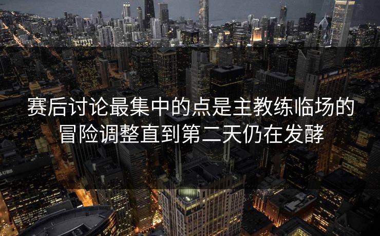 赛后讨论最集中的点是主教练临场的冒险调整直到第二天仍在发酵