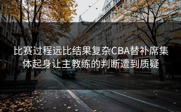 比赛过程远比结果复杂CBA替补席集体起身让主教练的判断遭到质疑