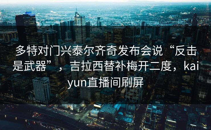多特对门兴泰尔齐奇发布会说“反击是武器”，吉拉西替补梅开二度，kaiyun直播间刷屏