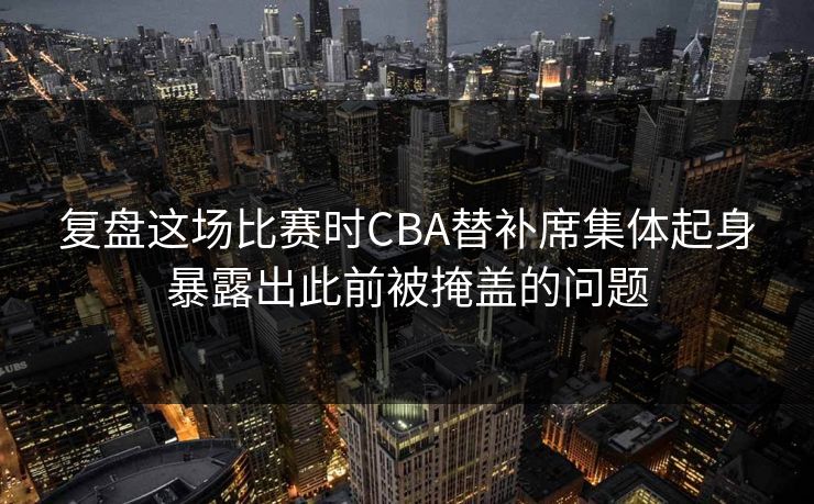 复盘这场比赛时CBA替补席集体起身暴露出此前被掩盖的问题