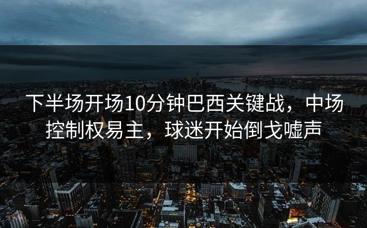 下半场开场10分钟巴西关键战，中场控制权易主，球迷开始倒戈嘘声