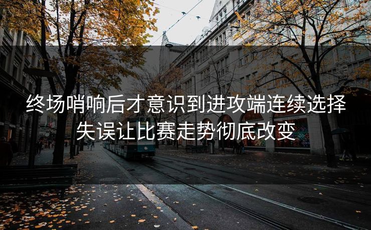 终场哨响后才意识到进攻端连续选择失误让比赛走势彻底改变