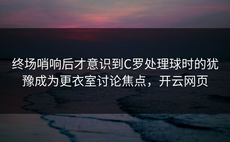 终场哨响后才意识到C罗处理球时的犹豫成为更衣室讨论焦点，开云网页