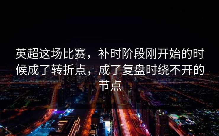 英超这场比赛，补时阶段刚开始的时候成了转折点，成了复盘时绕不开的节点