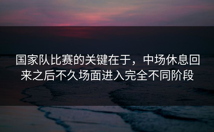 国家队比赛的关键在于，中场休息回来之后不久场面进入完全不同阶段