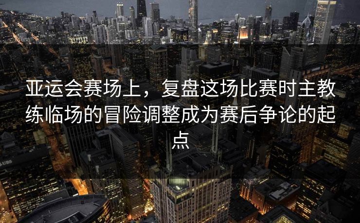 亚运会赛场上，复盘这场比赛时主教练临场的冒险调整成为赛后争论的起点