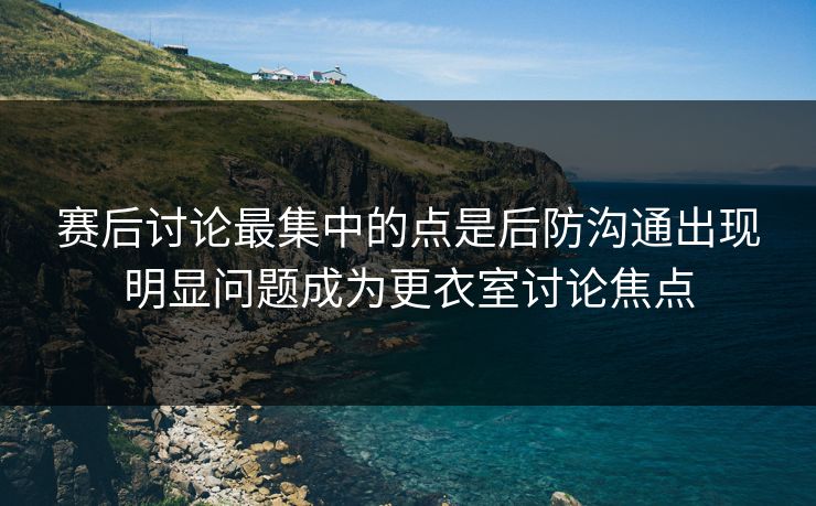 赛后讨论最集中的点是后防沟通出现明显问题成为更衣室讨论焦点