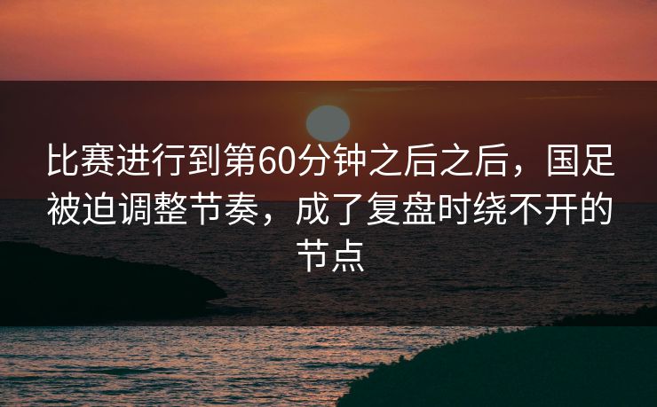 比赛进行到第60分钟之后之后，国足被迫调整节奏，成了复盘时绕不开的节点