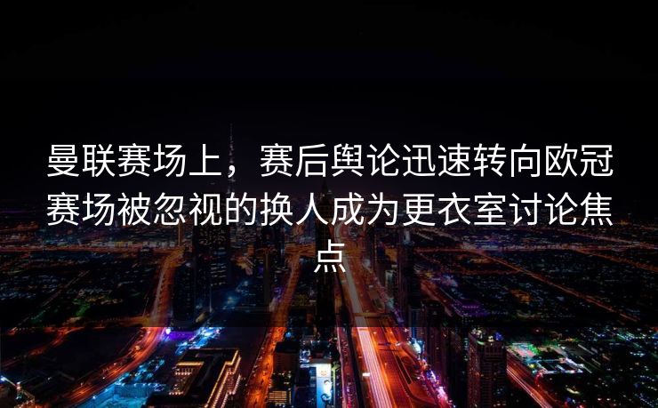 曼联赛场上，赛后舆论迅速转向欧冠赛场被忽视的换人成为更衣室讨论焦点