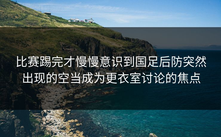 比赛踢完才慢慢意识到国足后防突然出现的空当成为更衣室讨论的焦点 比赛踢完才慢慢意识到国足后防突然出现的空当成为更衣室讨论的焦点