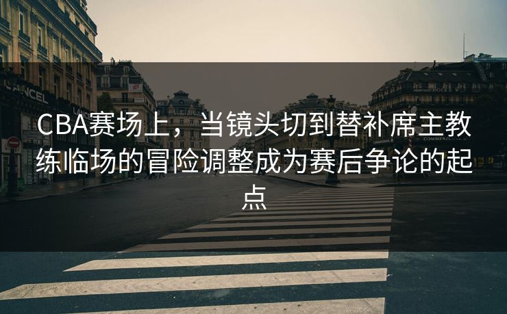 CBA赛场上，当镜头切到替补席主教练临场的冒险调整成为赛后争论的起点