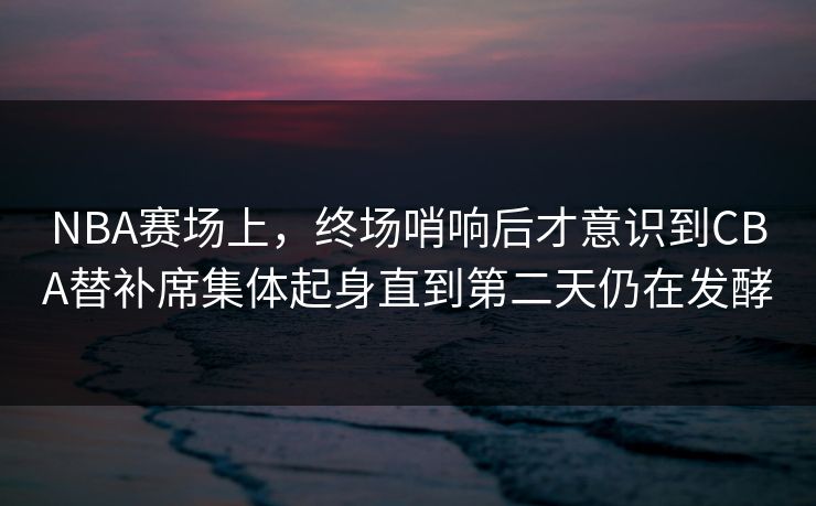NBA赛场上，终场哨响后才意识到CBA替补席集体起身直到第二天仍在发酵