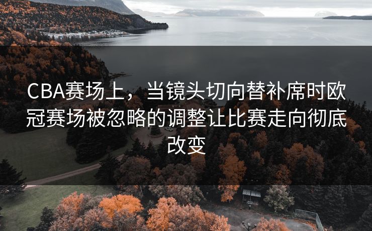 CBA赛场上，当镜头切向替补席时欧冠赛场被忽略的调整让比赛走向彻底改变
